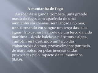 A montanha de fogo 
Ao soar da segunda trombeta, uma grande 
massa de fogo, com aparência de uma 
montanha em chamas, será lançada no mar, 
transformando em sangue um terço das suas 
águas. Isto causará a morte de um terço da vida 
marítima – desde baleias a plânctons e algas. 
Também será destruído um terço das 
embarcações do mar, provavelmente por meio 
de maremotos, ou pelas imensas ondas 
provocadas pelo impacto da tal montanha 
(8.8,9). 
 