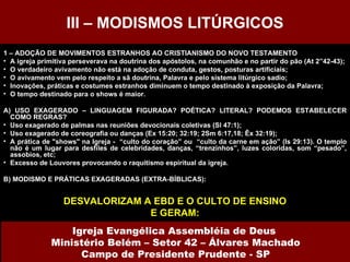 1 – ADOÇÃO DE MOVIMENTOS ESTRANHOS AO CRISTIANISMO DO NOVO TESTAMENTO A igreja primitiva perseverava na doutrina dos apóstolos, na comunhão e no partir do pão (At 2”42-43); O verdadeiro avivamento não está na adoção de conduta, gestos, posturas artificiais; O avivamento vem pelo respeito a sã doutrina, Palavra e pelo sistema litúrgico sadio; Inovações, práticas e costumes estranhos diminuem o tempo destinado à exposição da Palavra; O tempo destinado para o shows é maior. A) USO EXAGERADO – LINGUAGEM FIGURADA? POÉTICA? LITERAL? PODEMOS ESTABELECER COMO REGRAS? Uso exagerado de palmas nas reuniões devocionais coletivas (Sl 47:1); Uso exagerado de coreografia ou danças (Ex 15:20; 32:19; 2Sm 6:17,18; Êx 32:19); A prática de "shows" na Igreja -  “culto do coração” ou  “culto da carne em ação” (Is 29:13). O templo não é um lugar para desfiles de celebridades, danças, “trenzinhos”, luzes coloridas, som “pesado”, assobios, etc; Excesso de Louvores provocando o raquitismo espiritual da igreja. B) MODISMO E PRÁTICAS EXAGERADAS (EXTRA-BÍBLICAS): DESVALORIZAM A EBD E O CULTO DE ENSINO E GERAM: III – MODISMOS LITÚRGICOS Igreja Evangélica Assembléia de Deus  Ministério Belém – Setor 42 – Álvares Machado Campo de Presidente Prudente - SP 