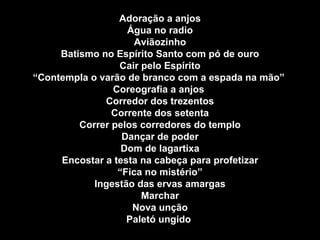 Adoração a anjos Água no radio Aviãozinho Batismo no Espírito Santo com pó de ouro Cair pelo Espírito “ Contempla o varão de branco com a espada na mão”  Coreografia a anjos  Corredor dos trezentos Corrente dos setenta Correr pelos corredores do templo Dançar de poder Dom de lagartixa Encostar a testa na cabeça para profetizar “ Fica no mistério” Ingestão das ervas amargas Marchar Nova unção Paletó ungido  