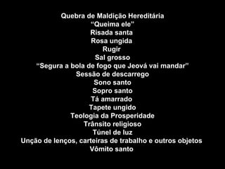 Quebra de Maldição Hereditária “ Queima ele” Risada santa  Rosa ungida  Rugir  Sal grosso “ Segura a bola de fogo que Jeová vai mandar” Sessão de descarrego Sono santo Sopro santo Tá amarrado  Tapete ungido Teologia da Prosperidade Trânsito religioso Túnel de luz Unção de lenços, carteiras de trabalho e outros objetos  Vômito santo   