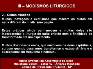 2 – Cultos exóticos Muitas inovações e exotismos que atacam os cultos em nada diferem do misticismo pagão. Estas práticas ainda permanecem e muitas delas são incorporadas a liturgia do culto cristão com a finalidade de transformá-lo em um espetáculo. Muitos dos nossos erros, que envolvem os dons espirituais, surgem quando desejamos transformar o extraordinário e o excepcional em freqüente e habitual. III – MODISMOS LITÚRGICOS Igreja Evangélica Assembléia de Deus  Ministério Belém – Setor 42 – Álvares Machado Campo de Presidente Prudente - SP 