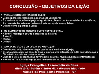 1 - VERDADEIRO SIGNIFICADO DE CULTO Veículo para experimentarmos a comunhão verdadeira; É a mais sacra reunião da Igreja, em gratidão ao Senhor por todas as bênçãos salvíficas; É a resposta das criaturas racionais à auto-revelação do seu Criado; O culto honra e glorifica a Deus; 2 - OS ELEMENTOS DO GENUÍNO CULTO PENTENCOSTAL A leitura, meditação, estudo e pregação da Palavra; A oração; Música; Ofertas. 3 - A CASA DE DEUS É UM LUGAR DE ADORAÇÃO O verdadeiro culto não se restringe apenas a se reunir com a igreja; O culto apresentado na casa de Deus é apenas uma extensão do culto que tributamos a Ele, a todo instante, em todos os lugares; Quando a Igreja se reúne, deve haver salmo, doutrina, revelação, língua e interpretação; Na casa de Deus não há espaço para improvisação de última hora. CONCLUSÃO - OBJETIVOS DA LIÇÃO Igreja Evangélica Assembléia de Deus  Ministério Belém – Setor 42 – Álvares Machado Campo de Presidente Prudente - SP 