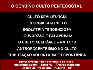 CULTO SEM LITURGIA LITURGIA SEM CULTO EGOLATRIA TENDENCIOSA LOUVORZÃO E PALAVRINHA O CULTO ACEITÁVEL – RM 14:18 ANTROPOCENTRISMO NO CULTO TRIBUTAÇÃO VOLUNTÁRIA E ESPONTÂNEA O GENUÍNO CULTO PENTECOSTAL Igreja Evangélica Assembléia de Deus  Ministério Belém – Setor 42 – Álvares Machado Campo de Presidente Prudente - SP 