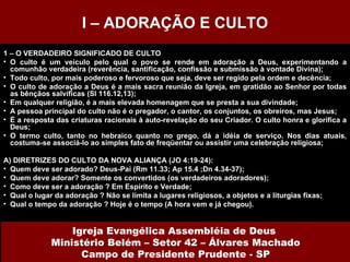 1 – O VERDADEIRO SIGNIFICADO DE CULTO O culto é um veículo pelo qual o povo se rende em adoração a Deus, experimentando a comunhão verdadeira (reverência, santificação, confissão e submissão à vontade Divina); Todo culto, por mais poderoso e fervoroso que seja, deve ser regido pela ordem e decência; O culto de adoração a Deus é a mais sacra reunião da Igreja, em gratidão ao Senhor por todas as bênçãos salvíficas (Sl 116.12,13); Em qualquer religião, é a mais elevada homenagem que se presta a sua divindade; A pessoa principal do culto não é o pregador, o cantor, os conjuntos, os obreiros, mas Jesus; É a resposta das criaturas racionais à auto-revelação do seu Criador. O culto honra e glorifica a Deus; O termo culto, tanto no hebraico quanto no grego, dá a idéia de serviço. Nos dias atuais, costuma-se associá-lo ao simples fato de freqüentar ou assistir uma celebração religiosa; A) DIRETRIZES DO CULTO DA NOVA ALIANÇA (JO 4:19-24): Quem deve ser adorado? Deus-Pai (Rm 11.33; Ap 15.4 ;Dn 4.34-37); Quem deve adorar? Somente os convertidos (os verdadeiros adoradores); Como deve ser a adoração ? Em Espírito e Verdade; Qual o lugar da adoração ? Não se limita a lugares religiosos, a objetos e a liturgias fixas; Qual o tempo da adoração ? Hoje é o tempo (A hora vem e já chegou). I – ADORAÇÃO E CULTO Igreja Evangélica Assembléia de Deus  Ministério Belém – Setor 42 – Álvares Machado Campo de Presidente Prudente - SP 