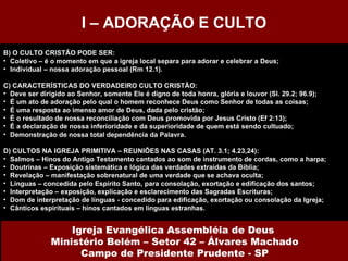 B) O CULTO CRISTÃO PODE SER: Coletivo – é o momento em que a igreja local separa para adorar e celebrar a Deus; Individual – nossa adoração pessoal (Rm 12.1). C) CARACTERÍSTICAS DO VERDADEIRO CULTO CRISTÃO: Deve ser dirigido ao Senhor, somente Ele é digno de toda honra, glória e louvor (Sl. 29.2; 96.9); É um ato de adoração pelo qual o homem reconhece Deus como Senhor de todas as coisas; É uma resposta ao imenso amor de Deus, dada pelo cristão; É o resultado de nossa reconciliação com Deus promovida por Jesus Cristo (Ef 2:13); É a declaração de nossa inferioridade e da superioridade de quem está sendo cultuado; Demonstração de nossa total dependência da Palavra. D) CULTOS NA IGREJA PRIMITIVA – REUNIÕES NAS CASAS (AT. 3.1; 4.23,24): Salmos – Hinos do Antigo Testamento cantados ao som de instrumento de cordas, como a harpa; Doutrinas – Exposição sistemática e lógica das verdades extraídas da Bíblia; Revelação – manifestação sobrenatural de uma verdade que se achava oculta; Línguas – concedida pelo Espírito Santo, para consolação, exortação e edificação dos santos; Interpretação – exposição, explicação e esclarecimento das Sagradas Escrituras; Dom de interpretação de línguas - concedido para edificação, exortação ou consolação da Igreja; Cânticos espirituais – hinos cantados em línguas estranhas.  I – ADORAÇÃO E CULTO Igreja Evangélica Assembléia de Deus  Ministério Belém – Setor 42 – Álvares Machado Campo de Presidente Prudente - SP 