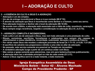2 – A ESSÊNCIA DO CULTO A DEUS É A ADORAÇÃO Adoração é um ato simples; Um ato de entrega incondicional a Deus e à sua vontade (Mt 6”10); É através da adoração que Deus é reconhecido como Senhor e o homem, como seu servo; Pela adoração trazemos o Senhor até o local da adoração (Mt 18:20); De acordo com a Bíblia, a adoração está associada com a idéia de culto, reverência, veneração; Deus sempre exigiu reverência, respeito e consideração na adoração (Ex.3:5; Js.5:15); 3 – ADORAÇÃO COMPLETA E INCONDICIONAL Todo culto é um ato de adoração à Deus, mas nem toda adoração é uma prestação de culto; Rituais, cerimônias, sacrifícios, formalismos e celebrações nem sempre são capazes de exteriorizarem a nossa obediência, sinceridade, submissão, devoção e prática da Palavra; Por várias vezes Deus não recebeu a adoração provinda de Israel (Is 1:11-15; Jr 6:20; 7:21-26); O sacrifício do calvário nos proporciona o direito a uma vida no altar da adoração; No passado, este serviço somente era possível no Templo em Jerusalém; A verdadeira adoração surge a partir de um contínuo andar com Deus; Não vamos a igreja somente para adorarmos, mas sim para testemunharmos publicamente; A adoração deve ser a atividade principal na vida de cada crente (Cl 3.17). Adorar a Deus significa servi-lo a todo instante, a todo momento . I – ADORAÇÃO E CULTO Igreja Evangélica Assembléia de Deus  Ministério Belém – Setor 42 – Álvares Machado Campo de Presidente Prudente - SP 