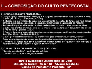 1 – LITURGIA DO CULTO PENTECOSTAL Liturgia (grego leitourgeion - serviço) é o conjunto dos elementos que compõem o culto cristão (At 2:42-47; 1Co 14:26-40; Cl 3:16); A liturgia tem por finalidade trazer um ordenamento no culto, de forma que haja tempo para a oração inicial, os cânticos e louvores, testemunhos e a pregação da Palavra; Sem uma liturgia, o culto pentecostal não teria ordem, trazendo confusão ao santuário; O culto dos crentes primitivos que, nos primeiros dias da Igreja em Jerusalém não diferia muito da liturgia judaica (At 3.1; O Espírito Santo tornou o culto dinâmico, espontâneo e com manifestações periódicas dos dons (Rm 12.6-8; 1Co 12.4-11, 28-31).; O culto pentecostal caracteriza-se por manifestações emocionais, sonoras, visíveis; Estas manifestações não podem ser dogmatizadas, para não engessarmos a liberdade; O ministro da Igreja deve ter o cuidado de ensinar acerca do equilíbrio entre emoção e espiritualidade, sem bloquear a ação do Espírito Santo.  A) O PERFIL DE UM CULTO PENTECOSTAL (I CO 14”26): “ Quando vos ajuntais” – participação coletiva; “ Cada um tem...” – participação individual. II – COMPOSIÇÃO DO CULTO PENTECOSTAL Igreja Evangélica Assembléia de Deus  Ministério Belém – Setor 42 – Álvares Machado Campo de Presidente Prudente - SP 