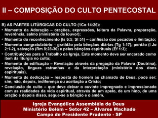 B) AS PARTES LITÚRGICAS DO CULTO (1Co 14:26): Momento da Adoração – orações, expressões, leitura da Palavra, preparação, reverência, salmo (ministério de louvor);  Momento do reconhecimento (Is 6:5; Sl 51) – confissão dos pecados e limitação; Momento congratulatório – gratidão pela bênçãos diárias (Tg 1:17), perdão (I Jo 2:1-2), salvação (Rm 8:28-30) e pelas bênçãos espirituais (Ef 1:3); Contribuições para o Trabalho da Igreja. Este momento deve ser encarado como item da liturgia no culto; Momento de edificação – Revelação através da pregação da Palavra (Doutrina), revelação, línguas estranhas e da interpretação (ministério dos dons espirituais).  Momento de dedicação – resposta do homem ao chamado de Deus. pode ser: sim, não, depois, indiferença ou aceitação a Cristo; Conclusão do culto – que deve deixar o ouvinte impregnado e impressionado com as realidades da vida espiritual, através de um apelo, de um hino, de uma oração e depois disso, segue-se a bênção e o amém. II – COMPOSIÇÃO DO CULTO PENTECOSTAL Igreja Evangélica Assembléia de Deus  Ministério Belém – Setor 42 – Álvares Machado Campo de Presidente Prudente - SP 