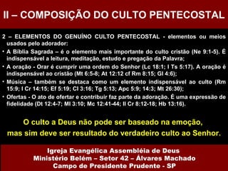 2 – ELEMENTOS DO GENUÍNO CULTO PENTECOSTAL - elementos ou meios usados pelo adorador: A Bíblia Sagrada – é o elemento mais importante do culto cristão (Ne 9:1-5). É indispensável a leitura, meditação, estudo e pregação da Palavra; A oração - Orar é cumprir uma ordem do Senhor (Lc 18:1; I Ts 5:17). A oração é indispensável ao cristão (Mt 6:5-8; At 12:12 cf Rm 8:15; Gl 4:6); Música – também se destaca como um elemento indispensável ao culto (Rm 15:9; I Cr 14:15; Ef 5:19; Cl 3:16; Tg 5:13; Apc 5:9; 14:3; Mt 26:30);  Ofertas - O ato de ofertar e contribuir faz parte da adoração. É uma expressão de fidelidade (Dt 12:4-7; Ml 3:10; Mc 12:41-44; II Cr 8:12-18; Hb 13:16). O culto a Deus não pode ser baseado na emoção,  mas sim deve ser resultado do verdadeiro culto ao Senhor. II – COMPOSIÇÃO DO CULTO PENTECOSTAL Igreja Evangélica Assembléia de Deus  Ministério Belém – Setor 42 – Álvares Machado Campo de Presidente Prudente - SP 