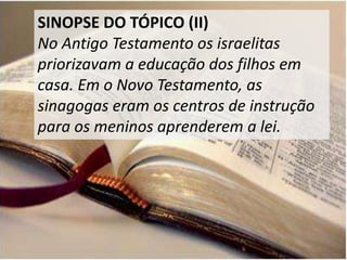 SINOPSE DO TÓPICO (II)
No Antigo Testamento os israelitas
priorizavam a educação dos filhos em
casa. Em o Novo Testamento, as
sinagogas eram os centros de instrução
para os meninos aprenderem a lei.
 