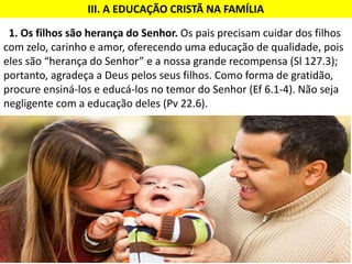 1. Os filhos são herança do Senhor. Os pais precisam cuidar dos filhos
com zelo, carinho e amor, oferecendo uma educação de qualidade, pois
eles são “herança do Senhor” e a nossa grande recompensa (Sl 127.3);
portanto, agradeça a Deus pelos seus filhos. Como forma de gratidão,
procure ensiná-los e educá-los no temor do Senhor (Ef 6.1-4). Não seja
negligente com a educação deles (Pv 22.6).
III. A EDUCAÇÃO CRISTÃ NA FAMÍLIA
 