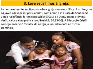 Lamentavelmente, muitos pais vão à igreja sem seus filhos. As crianças e
os jovens devem ser persuadidos, com amor, a ir à Casa do Senhor. Se
ainda na infância forem conduzidos à Casa de Deus, quando jovens
darão valor a essa prática saudável (Mc 10.13-16). A Educação Cristã
começa no lar e é fortalecida na Igreja, notadamente na Escola
Dominical.
3. Leve seus filhos à igreja.
 