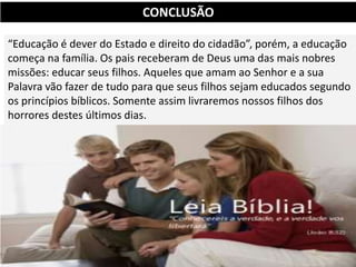 “Educação é dever do Estado e direito do cidadão”, porém, a educação
começa na família. Os pais receberam de Deus uma das mais nobres
missões: educar seus filhos. Aqueles que amam ao Senhor e a sua
Palavra vão fazer de tudo para que seus filhos sejam educados segundo
os princípios bíblicos. Somente assim livraremos nossos filhos dos
horrores destes últimos dias.
CONCLUSÃO
 