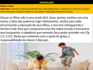 INTRODUÇÃO
Educar os filhos não é uma tarefa fácil. Deus, porém, confiou-nos essa
tarefa, e dela não podemos fugir. Infelizmente, muitos pais estão
terceirizando a educação de seus filhos, e isso tem enfraquecido a
família cristã. Para que cumpramos essa tão nobre missão é necessário
que busquemos a sabedoria que somente Deus pode conceder-nos (Tg
1.5; 3.17). Ainda que contemos com a ajuda da igreja, a
responsabilidade de educar é dos pais.
Palavra Chave
Educação: Processo de desenvolvimento das capacidades física, intelectual e moral da criança e
do ser humano em geral, visando à sua melhor integração individual e social.
 