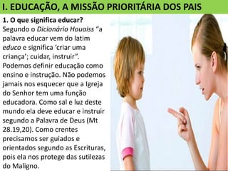 I. EDUCAÇÃO, A MISSÃO PRIORITÁRIA DOS PAIS
1. O que significa educar?
Segundo o Dicionário Houaiss “a
palavra educar vem do latim
educo e significa ‘criar uma
criança’; cuidar, instruir”.
Podemos definir educação como
ensino e instrução. Não podemos
jamais nos esquecer que a Igreja
do Senhor tem uma função
educadora. Como sal e luz deste
mundo ela deve educar e instruir
segundo a Palavra de Deus (Mt
28.19,20). Como crentes
precisamos ser guiados e
orientados segundo as Escrituras,
pois ela nos protege das sutilezas
do Maligno.
 