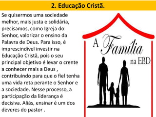 2. Educação Cristã.
Se quisermos uma sociedade
melhor, mais justa e solidária,
precisamos, como Igreja do
Senhor, valorizar o ensino da
Palavra de Deus. Para isso, é
imprescindível investir na
Educação Cristã, pois o seu
principal objetivo é levar o crente
a conhecer mais a Deus ,
contribuindo para que o fiel tenha
uma vida reta perante o Senhor e
a sociedade. Nesse processo, a
participação da liderança é
decisiva. Aliás, ensinar é um dos
deveres do pastor .
 
