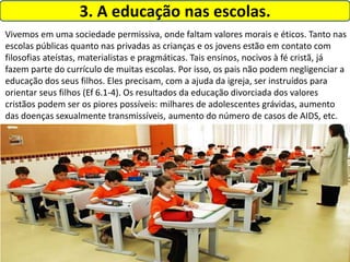 3. A educação nas escolas.
Vivemos em uma sociedade permissiva, onde faltam valores morais e éticos. Tanto nas
escolas públicas quanto nas privadas as crianças e os jovens estão em contato com
filosofias ateístas, materialistas e pragmáticas. Tais ensinos, nocivos à fé cristã, já
fazem parte do currículo de muitas escolas. Por isso, os pais não podem negligenciar a
educação dos seus filhos. Eles precisam, com a ajuda da igreja, ser instruídos para
orientar seus filhos (Ef 6.1-4). Os resultados da educação divorciada dos valores
cristãos podem ser os piores possíveis: milhares de adolescentes grávidas, aumento
das doenças sexualmente transmissíveis, aumento do número de casos de AIDS, etc.
 