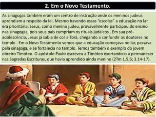 2. Em o Novo Testamento.
As sinagogas também eram um centro de instrução onde os meninos judeus
aprendiam a respeito da lei. Mesmo havendo essas “escolas” a educação no lar
era prioritária. Jesus, como menino judeu, provavelmente participou do ensino
nas sinagogas, pois seus pais cumpriam os rituais judaicos . Em sua pré-
adolescência, Jesus já sabia de cor a Torá, chegando a confundir os doutores no
templo . Em o Novo Testamento vemos que a educação começava no lar, passava
pela sinagoga, e se fortalecia no templo. Temos também o exemplo do jovem
obreiro Timóteo. O apóstolo Paulo escreveu a Timóteo exortando-o a permanecer
nas Sagradas Escrituras, que havia aprendido ainda menino (2Tm 1.5,6; 3.14-17).
 