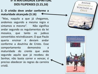 II- A MATURIDADE ESPIRITUAL
DOS FILIPENSES (3.15,16)
2. O cristão deve andar conforme a
maturidade alcançada (3.16)
“Mas, naquilo a que já chegamos,
andemos segundo a mesma regra e
sintamos o mesmo”. Não significa
andar segundo os regulamentos da lei
mosaica, que tanto os judeus
convertidos reivindicavam. O que Paulo
queria ensinar é deviam andar
conforme a doutrina de Cristo. Esse
comportamento demonstra a
maturidade do crente que anda
segundo aquilo que já recebeu do
Senhor, não basta correr e vencer, é
preciso obedecer às regras da carreira
cristã.
 