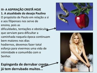 III- A ASPIRAÇÃO CRISTÃ HOJE
1. A atualidade do desejo Paulino
O propósito de Paulo em relação a si
e aos filipenses nos serve de
ensino, pois as
dificuldades, tentações e obstáculos
que serviam para dificultar a
caminhada naquela época continuam
bem maiores nos dias
hodiernos, devemos fazer total
esforço para vivermos uma vida de
intimidade e comunhão com o
Senhor.
Espingarda de derrubar crente
já tem derrubado muitos...
 