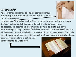 INTRODUÇÃO
Após orientar os crentes de Filipos acerca dos maus
obreiros que praticam o mal, nos versículos 1 a 11 do
cap. 3, Paulo faz um
retrospecto da sua vida e analisa à luz da experiência pessoal que teve com
Cristo, depois de contabilizar sua vida e abrir mão de seus valores
do passado, ele assume no presente uma postura de atleta que corre
velozmente para chegar à meta final de sua carreira cristã. Nos versículos 7 à
11 desse mesmo capítulo ele diz que as conquistas no passado sem Cristo, ele
considera por perda por causa do evangelho. O alvo maior e principal de Paulo
estava em conquistar a excelência do
conhecimento de Cristo Jesus.
 