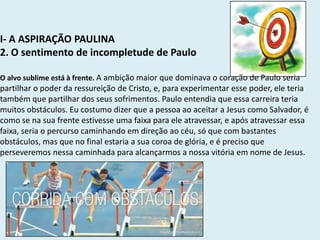I- A ASPIRAÇÃO PAULINA
2. O sentimento de incompletude de Paulo
O alvo sublime está à frente. A ambição maior que dominava o coração de Paulo seria
partilhar o poder da ressureição de Cristo, e, para experimentar esse poder, ele teria
também que partilhar dos seus sofrimentos. Paulo entendia que essa carreira teria
muitos obstáculos. Eu costumo dizer que a pessoa ao aceitar a Jesus como Salvador, é
como se na sua frente estivesse uma faixa para ele atravessar, e após atravessar essa
faixa, seria o percurso caminhando em direção ao céu, só que com bastantes
obstáculos, mas que no final estaria a sua coroa de glória, e é preciso que
perseveremos nessa caminhada para alcançarmos a nossa vitória em nome de Jesus.
 