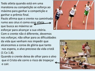 Todo atleta quando está em uma
maratona ou competição se esforça ao
máximo para ganhar a competição e
ganhar o prêmio final.
Paulo afirma que o crente na caminhada
rumo aos céus é como esse atleta
que busca ao máximo se
esforçar para alcançar a sua vitória.
Com o crente não é diferente, devemos
nos esforçar, não olhar para as dificuldades
da vida que venham nos impedir que
alcancemos a coroa de glória que tanto
nos espera, o alvo precioso da vida cristã
(1 Co 1.8).
Quando o crente deixa de olhar para o alvo
que é Cristo ele corre o risco de tropeçar
e cair.
 