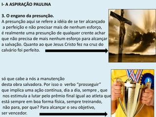 I- A ASPIRAÇÃO PAULINA
3. O engano da presunção.
A presunção aqui se refere a idéia de se ter alcançado
a perfeição e não precisar mais de nenhum esforço,
é realmente uma presunção de qualquer crente achar
que não precisa de mais nenhum esforço para alcançar
a salvação. Quanto ao que Jesus Cristo fez na cruz do
calvário foi perfeito.
só que cabe a nós a manutenção
desta obra salvadora. Por isso o verbo “prosseguir”
que implica uma ação contínua, dia a dia, sempre , que
nos estimula a lutar pelo prêmio final igual ao atleta que
está sempre em boa forma física, sempre treinando,
não para, por que? Para alcançar o seu objetivo,
ser vencedor.
 