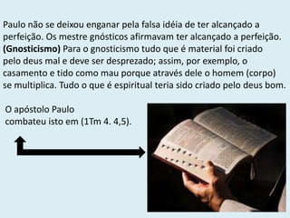 Paulo não se deixou enganar pela falsa idéia de ter alcançado a
perfeição. Os mestre gnósticos afirmavam ter alcançado a perfeição.
(Gnosticismo) Para o gnosticismo tudo que é material foi criado
pelo deus mal e deve ser desprezado; assim, por exemplo, o
casamento e tido como mau porque através dele o homem (corpo)
se multiplica. Tudo o que é espiritual teria sido criado pelo deus bom.
O apóstolo Paulo
combateu isto em (1Tm 4. 4,5).
 
