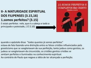 II- A MATURIDADE ESPIRITUAL
DOS FILIPENSES (3.15,16)
1.somos perfeitos? (3.15)
E estais perfeitos nele, que é a cabeça e todo o
principado e potestade, ( Cl 2.10)
quando o apóstolo disse “todos quantos já somos perfeitos”
estava de fato fazendo uma distinção entre os falsos cristãos influenciados pelo
gnosticismo que se vangloriavam de sua perfeição, tanto judeus como gentios, os
judeus se vangloriavam da circuncisão, os cristãos gentios cristãos se
sentiam perfeitos e iluminados no conhecimento espiritual.
Ao contrário de Paulo que negava a idéia de ter alcançado a perfeição.
 