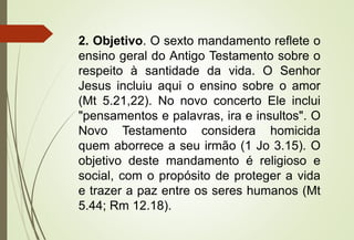 2. Objetivo. O sexto mandamento reflete o
ensino geral do Antigo Testamento sobre o
respeito à santidade da vida. O Senhor
Jesus incluiu aqui o ensino sobre o amor
(Mt 5.21,22). No novo concerto Ele inclui
"pensamentos e palavras, ira e insultos". O
Novo Testamento considera homicida
quem aborrece a seu irmão (1 Jo 3.15). O
objetivo deste mandamento é religioso e
social, com o propósito de proteger a vida
e trazer a paz entre os seres humanos (Mt
5.44; Rm 12.18).
 