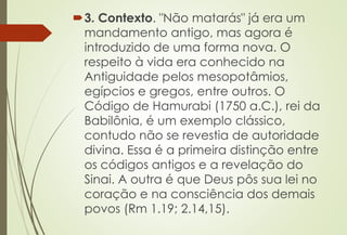 3. Contexto. "Não matarás" já era um
mandamento antigo, mas agora é
introduzido de uma forma nova. O
respeito à vida era conhecido na
Antiguidade pelos mesopotâmios,
egípcios e gregos, entre outros. O
Código de Hamurabi (1750 a.C.), rei da
Babilônia, é um exemplo clássico,
contudo não se revestia de autoridade
divina. Essa é a primeira distinção entre
os códigos antigos e a revelação do
Sinai. A outra é que Deus pôs sua lei no
coração e na consciência dos demais
povos (Rm 1.19; 2.14,15).
 