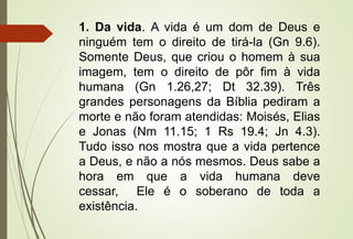 1. Da vida. A vida é um dom de Deus e
ninguém tem o direito de tirá-la (Gn 9.6).
Somente Deus, que criou o homem à sua
imagem, tem o direito de pôr fim à vida
humana (Gn 1.26,27; Dt 32.39). Três
grandes personagens da Bíblia pediram a
morte e não foram atendidas: Moisés, Elias
e Jonas (Nm 11.15; 1 Rs 19.4; Jn 4.3).
Tudo isso nos mostra que a vida pertence
a Deus, e não a nós mesmos. Deus sabe a
hora em que a vida humana deve
cessar, Ele é o soberano de toda a
existência.
 