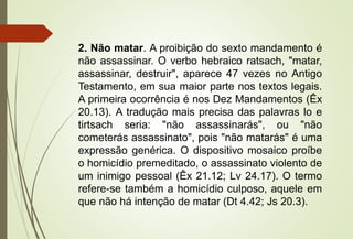 2. Não matar. A proibição do sexto mandamento é
não assassinar. O verbo hebraico ratsach, "matar,
assassinar, destruir", aparece 47 vezes no Antigo
Testamento, em sua maior parte nos textos legais.
A primeira ocorrência é nos Dez Mandamentos (Êx
20.13). A tradução mais precisa das palavras lo e
tirtsach seria: "não assassinarás", ou "não
cometerás assassinato", pois "não matarás" é uma
expressão genérica. O dispositivo mosaico proíbe
o homicídio premeditado, o assassinato violento de
um inimigo pessoal (Êx 21.12; Lv 24.17). O termo
refere-se também a homicídio culposo, aquele em
que não há intenção de matar (Dt 4.42; Js 20.3).
 