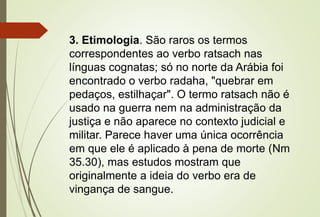 3. Etimologia. São raros os termos
correspondentes ao verbo ratsach nas
línguas cognatas; só no norte da Arábia foi
encontrado o verbo radaha, "quebrar em
pedaços, estilhaçar". O termo ratsach não é
usado na guerra nem na administração da
justiça e não aparece no contexto judicial e
militar. Parece haver uma única ocorrência
em que ele é aplicado à pena de morte (Nm
35.30), mas estudos mostram que
originalmente a ideia do verbo era de
vingança de sangue.
 