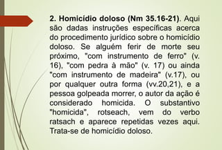 2. Homicídio doloso (Nm 35.16-21). Aqui
são dadas instruções específicas acerca
do procedimento jurídico sobre o homicídio
doloso. Se alguém ferir de morte seu
próximo, "com instrumento de ferro" (v.
16), "com pedra à mão" (v. 17) ou ainda
"com instrumento de madeira" (v.17), ou
por qualquer outra forma (vv.20,21), e a
pessoa golpeada morrer, o autor da ação é
considerado homicida. O substantivo
"homicida", rotseach, vem do verbo
ratsach e aparece repetidas vezes aqui.
Trata-se de homicídio doloso.
 