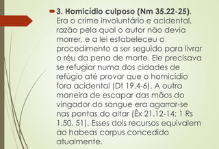 3. Homicídio culposo (Nm 35.22-25).
Era o crime involuntário e acidental,
razão pela qual o autor não devia
morrer, e a lei estabeleceu o
procedimento a ser seguido para livrar
o réu da pena de morte. Ele precisava
se refugiar numa das cidades de
refúgio até provar que o homicídio
fora acidental (Dt 19.4-6). A outra
maneira de escapar das mãos do
vingador do sangue era agarrar-se
nas pontas do altar (Êx 21.12-14; 1 Rs
1.50, 51). Esses dois recursos equivalem
ao habeas corpus concedido
atualmente.
 