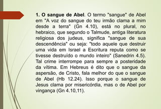 1. O sangue de Abel. O termo "sangue" de Abel
em "A voz do sangue do teu irmão clama a mim
desde a terra" (Gn 4.10), está no plural, no
hebraico, que segundo o Talmude, antiga literatura
religiosa dos judeus, significa "sangue de sua
descendência" ou seja: "todo aquele que destruir
uma vida em Israel a Escritura reputa como se
tivesse destruído o mundo inteiro" (Sanedrin 4.5).
Tal crime interrompe para sempre a posteridade
da vítima. Em Hebreus é dito que o sangue da
aspersão, de Cristo, fala melhor do que o sangue
de Abel (Hb 12.24). Isso porque o sangue de
Jesus clama por misericórdia, mas o de Abel por
vingança (Gn 4.10,11).
 