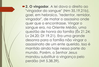 2. O vingador. A lei dava o direito ao
"vingador do sangue" (Nm 35.19,21b),
goel, em hebraico, "redentor, remidor,
vingador", de matar o assassino onde
quer que o encontrasse. Vingar o
sangue era, no Oriente Médio, uma
questão de honra da família (Êx 21.24;
Lv 24.20; Dt 19.21). Era uma grande
desonra para a família não vingar o
assassinato de um ente querido. Isso é
mantido ainda hoje nessa parte do
mundo. Porém, o Senhor Jesus
mandou substituir a vingança pelo
perdão (Mt 5.38,39).
 