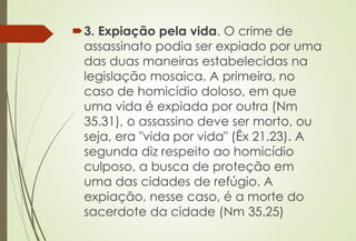 3. Expiação pela vida. O crime de
assassinato podia ser expiado por uma
das duas maneiras estabelecidas na
legislação mosaica. A primeira, no
caso de homicídio doloso, em que
uma vida é expiada por outra (Nm
35.31), o assassino deve ser morto, ou
seja, era "vida por vida" (Êx 21.23). A
segunda diz respeito ao homicídio
culposo, a busca de proteção em
uma das cidades de refúgio. A
expiação, nesse caso, é a morte do
sacerdote da cidade (Nm 35.25)
 