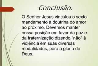 Conclusão.
O Senhor Jesus vinculou o sexto
mandamento à doutrina do amor
ao próximo. Devemos manter
nossa posição em favor da paz e
da fraternização dizendo "não" à
violência em suas diversas
modalidades, para a glória de
Deus.
 