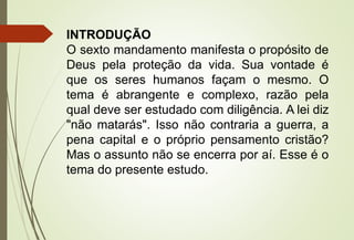 INTRODUÇÃO
O sexto mandamento manifesta o propósito de
Deus pela proteção da vida. Sua vontade é
que os seres humanos façam o mesmo. O
tema é abrangente e complexo, razão pela
qual deve ser estudado com diligência. A lei diz
"não matarás". Isso não contraria a guerra, a
pena capital e o próprio pensamento cristão?
Mas o assunto não se encerra por aí. Esse é o
tema do presente estudo.
 