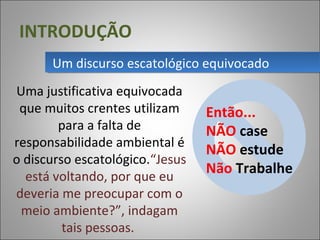 INTRODUÇÃO
Uma justificativa equivocada
que muitos crentes utilizam
para a falta de
responsabilidade ambiental é
o discurso escatológico.“Jesus
está voltando, por que eu
deveria me preocupar com o
meio ambiente?”, indagam
tais pessoas.
Um discurso escatológico equivocadoUm discurso escatológico equivocado
Então...
NÃO case
NÃO estude
Não Trabalhe
 