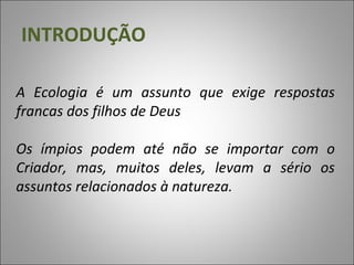 A Ecologia é um assunto que exige respostas
francas dos filhos de Deus
Os ímpios podem até não se importar com o
Criador, mas, muitos deles, levam a sério os
assuntos relacionados à natureza.
INTRODUÇÃO
 