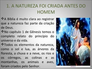 1. A NATUREZA FOI CRIADA ANTES DO
HOMEM
A Bíblia é muito clara ao registrar
que a natureza faz parte da criação
de Deus.
No capítulo 1 de Gênesis temos o
completo relato do princípio do
universo e da vida.
Todos os elementos da natureza,
como o sol e lua, as árvores da
floresta, a chuva e a neve, os rios e
os córregos, as colinas e as
montanhas, os animais e aves,
foram criados pelo Senhor.
 
