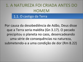 Por causa da desobediência de Adão, Deus disse
que a Terra seria maldita (Gn 3.17). O pecado
precipitou o planeta no caos, desencadeando
uma série de consequências na natureza,
submetendo-a a uma condição de dor (Rm 8.22)
1.1. O castigo da Terra1.1. O castigo da Terra
1. A NATUREZA FOI CRIADA ANTES DO
HOMEM
 