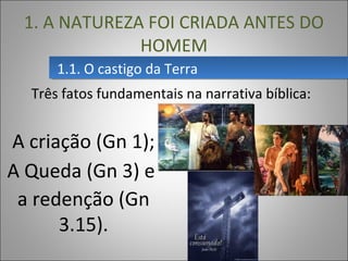 Três fatos fundamentais na narrativa bíblica:
1.1. O castigo da Terra1.1. O castigo da Terra
1. A NATUREZA FOI CRIADA ANTES DO
HOMEM
A criação (Gn 1);
A Queda (Gn 3) e
a redenção (Gn
3.15).
 