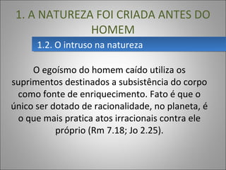 1.2. O intruso na natureza1.2. O intruso na natureza
1. A NATUREZA FOI CRIADA ANTES DO
HOMEM
O egoísmo do homem caído utiliza os
suprimentos destinados a subsistência do corpo
como fonte de enriquecimento. Fato é que o
único ser dotado de racionalidade, no planeta, é
o que mais pratica atos irracionais contra ele
próprio (Rm 7.18; Jo 2.25).
 