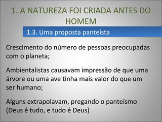 1.3. Uma proposta panteísta1.3. Uma proposta panteísta
1. A NATUREZA FOI CRIADA ANTES DO
HOMEM
Crescimento do número de pessoas preocupadas
com o planeta;
Ambientalistas causavam impressão de que uma
árvore ou uma ave tinha mais valor do que um
ser humano;
Alguns extrapolavam, pregando o panteísmo
(Deus é tudo, e tudo é Deus)
 
