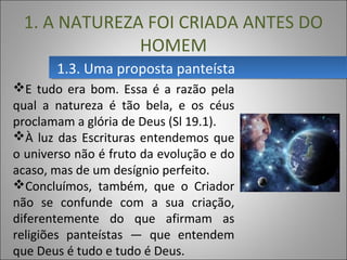 1.3. Uma proposta panteísta1.3. Uma proposta panteísta
1. A NATUREZA FOI CRIADA ANTES DO
HOMEM
E tudo era bom. Essa é a razão pela
qual a natureza é tão bela, e os céus
proclamam a glória de Deus (Sl 19.1).
À luz das Escrituras entendemos que
o universo não é fruto da evolução e do
acaso, mas de um desígnio perfeito.
Concluímos, também, que o Criador
não se confunde com a sua criação,
diferentemente do que afirmam as
religiões panteístas — que entendem
que Deus é tudo e tudo é Deus.
 